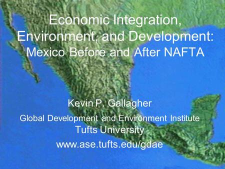 Economic Integration, Environment, and Development: Mexico Before and After NAFTA Kevin P. Gallagher Global Development and Environment Institute Tufts.