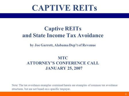 1 CAPTIVE REITs Captive REITs and State Income Tax Avoidance by Joe Garrett, Alabama Dep’t of Revenue MTC ATTORNEY’S CONFERENCE CALL JANUARY 25, 2007 Note: