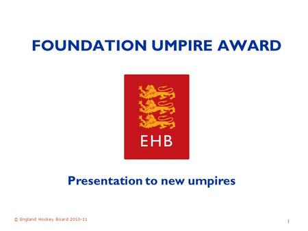 FOUNDATION UMPIRE AWARD © England Hockey Board 2010-11 1 Presentation to new umpires.