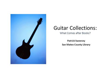 Guitar Collections: What Comes after Books? Patrick Sweeney San Mateo County Library.