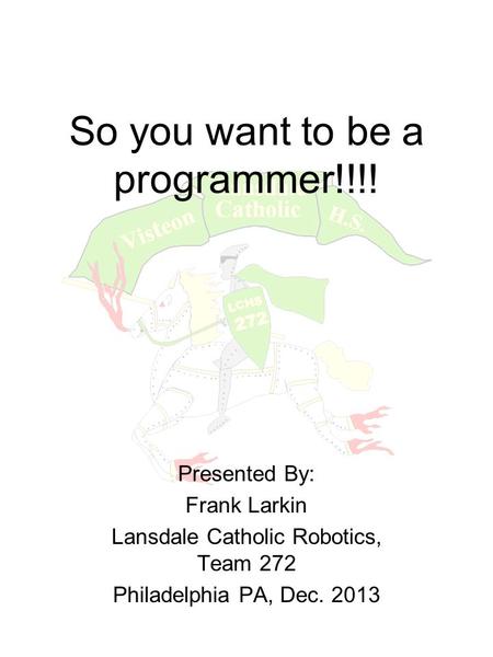 So you want to be a programmer!!!! Presented By: Frank Larkin Lansdale Catholic Robotics, Team 272 Philadelphia PA, Dec. 2013.