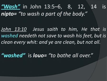 “Wash” in John 13:5–6, 8, 12, 14 is nipto= “to wash a part of the body.” John 13:10 Jesus saith to him, He that is washed needeth not save to wash his.
