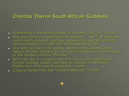  Presenting a few photographs of actress Charlize Theron.  She was born in South Africa in August 7, 1975 of German and French descent, and has appeared.