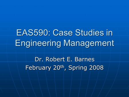 EAS590: Case Studies in Engineering Management Dr. Robert E. Barnes February 20 th, Spring 2008.
