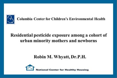 Residential pesticide exposure among a cohort of urban minority mothers and newborns Robin M. Whyatt, Dr.P.H. Columbia Center for Children’s Environmental.