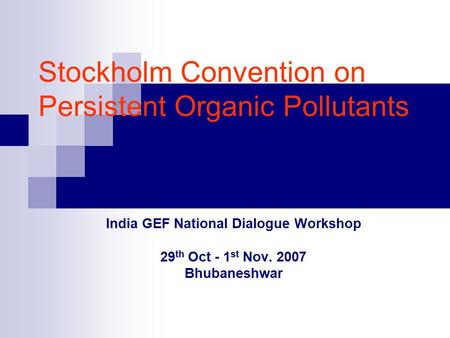 Stockholm Convention on Persistent Organic Pollutants India GEF National Dialogue Workshop 29 th Oct - 1 st Nov. 2007 Bhubaneshwar.