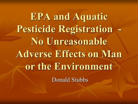 EPA and Aquatic Pesticide Registration - No Unreasonable Adverse Effects on Man or the Environment Donald Stubbs.