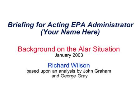 Briefing for Acting EPA Administrator (Your Name Here) Background on the Alar Situation January 2003 Richard Wilson based upon an analysis by John Graham.