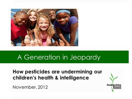 A Generation in Jeopardy How pesticides are undermining our children’s health & intelligence November, 2012.