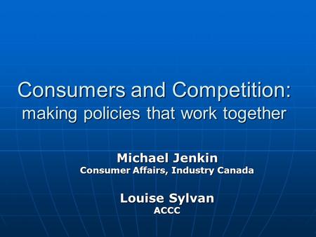 Consumers and Competition: making policies that work together Michael Jenkin Consumer Affairs, Industry Canada Louise Sylvan ACCC.