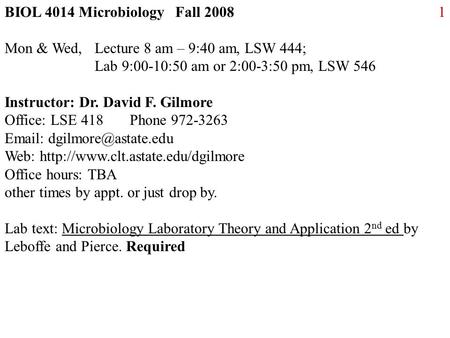 1BIOL 4014 Microbiology Fall 2008 Mon & Wed, Lecture 8 am – 9:40 am, LSW 444; Lab 9:00-10:50 am or 2:00-3:50 pm, LSW 546 Instructor: Dr. David F. Gilmore.