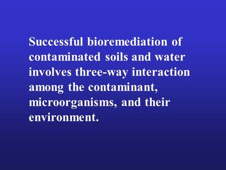 Successful bioremediation of contaminated soils and water involves three-way interaction among the contaminant, microorganisms, and their environment.
