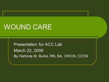 WOUND CARE Presentation for ACC Lab March 22, 2006 By Herlinda M. Burks, RN, BA, CWCN, CCCN.