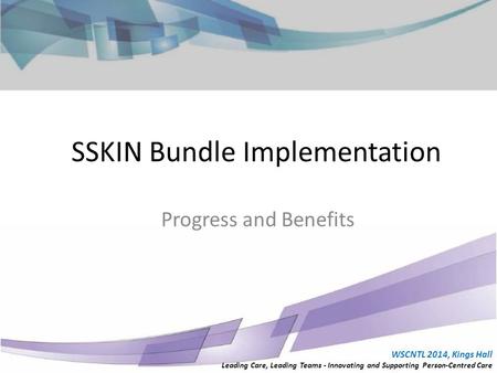 WSCNTL 2014, Kings Hall Leading Care, Leading Teams - Innovating and Supporting Person-Centred Care Progress and Benefits SSKIN Bundle Implementation WSCNTL.