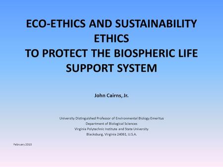 ECO-ETHICS AND SUSTAINABILITY ETHICS TO PROTECT THE BIOSPHERIC LIFE SUPPORT SYSTEM John Cairns, Jr. University Distinguished Professor of Environmental.