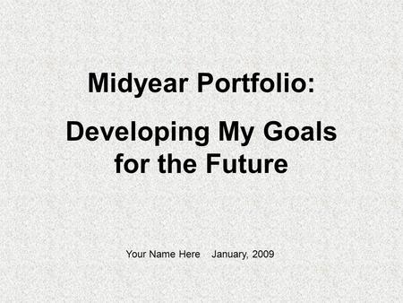 Midyear Portfolio: Developing My Goals for the Future Your Name Here January, 2009.