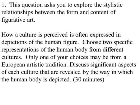1. This question asks you to explore the stylistic relationships between the form and content of figurative art. How a culture is perceived is often expressed.