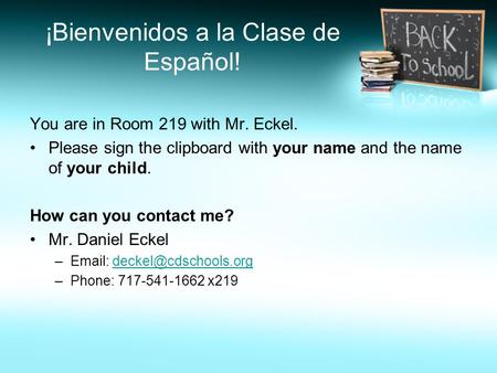 ¡Bienvenidos a la Clase de Español! You are in Room 219 with Mr. Eckel. Please sign the clipboard with your name and the name of your child. How can you.