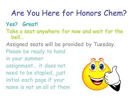 Are You Here for Honors Chem? Yes? Great! Take a seat anywhere for now and wait for the bell… Assigned seats will be provided by Tuesday. Please be ready.