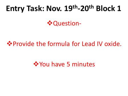 Entry Task: Nov. 19 th -20 th Block 1  Question-  Provide the formula for Lead IV oxide.  You have 5 minutes.
