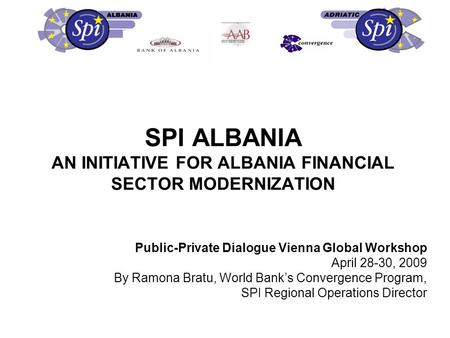 SPI ALBANIA AN INITIATIVE FOR ALBANIA FINANCIAL SECTOR MODERNIZATION Public-Private Dialogue Vienna Global Workshop April 28-30, 2009 By Ramona Bratu,