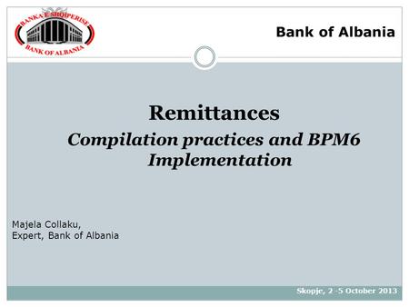 Remittances Compilation practices and BPM6 Implementation Skopje, 2 -5 October 2013 Majela Collaku, Expert, Bank of Albania Bank of Albania.