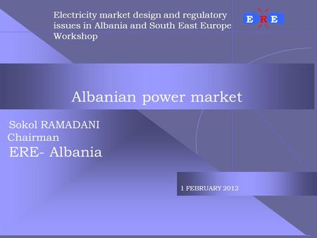 Albanian power market Sokol RAMADANI Chairman ERE- Albania 1 FEBRUARY 2012 Electricity market design and regulatory issues in Albania and South East Europe.