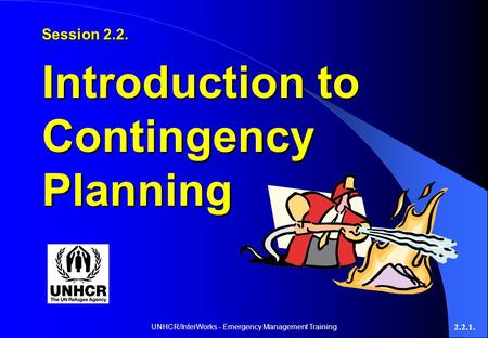 UNHCR/InterWorks - Emergency Management Training 2.2.1. Session 2.2. Introduction to Contingency Planning.
