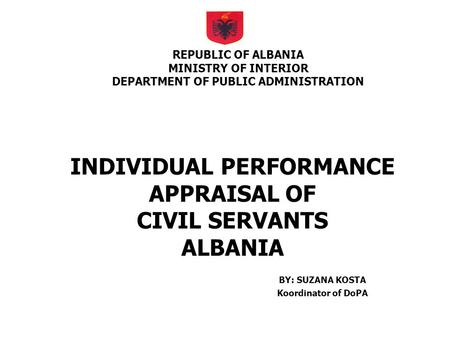 INDIVIDUAL PERFORMANCE APPRAISAL OF CIVIL SERVANTS ALBANIA BY: SUZANA KOSTA Koordinator of DoPA REPUBLIC OF ALBANIA MINISTRY OF INTERIOR DEPARTMENT OF.