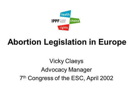 Abortion Legislation in Europe Vicky Claeys Advocacy Manager 7 th Congress of the ESC, April 2002.