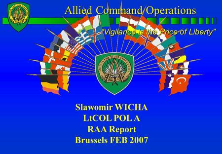 Allied CommandOperations Allied Command Operations “Vigilance is the Price of Liberty” Slawomir WICHA LtCOL POL A RAA Report Brussels FEB 2007.