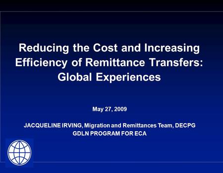 Reducing the Cost and Increasing Efficiency of Remittance Transfers: Global Experiences May 27, 2009 JACQUELINE IRVING, Migration and Remittances Team,