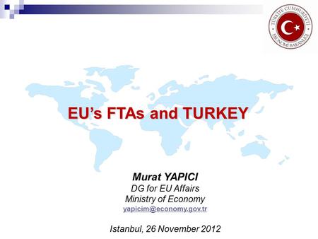 EU’s FTAs and TURKEY Murat YAPICI DG for EU Affairs Ministry of Economy Istanbul, 26 November 2012.