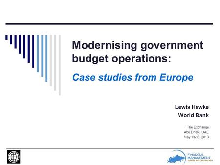 Modernising government budget operations: Case studies from Europe Lewis Hawke World Bank The Exchange Abu Dhabi, UAE May 13-15, 2013.