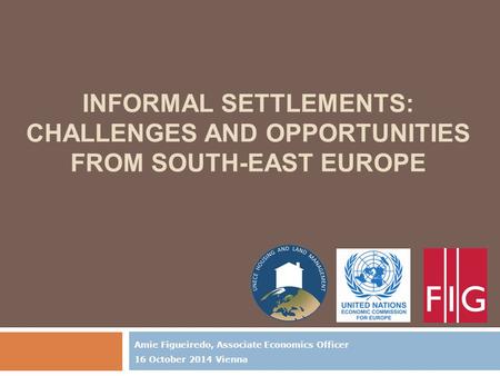 INFORMAL SETTLEMENTS: CHALLENGES AND OPPORTUNITIES FROM SOUTH-EAST EUROPE Amie Figueiredo, Associate Economics Officer 16 October 2014 Vienna.