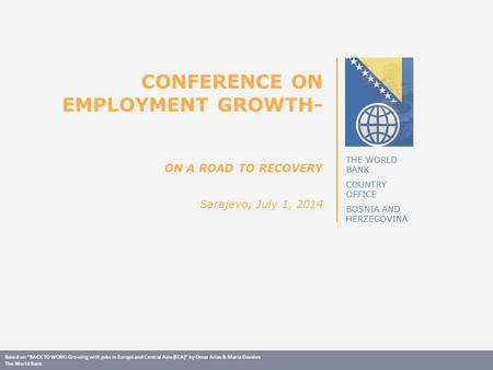 THE WORLD BANK COUNTRY OFFICE BOSNIA AND HERZEGOVINA CONFERENCE ON EMPLOYMENT GROWTH- ON A ROAD TO RECOVERY Sarajevo, July 1, 2014 Based on “BACK TO WORK: