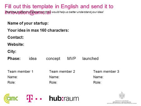 Name of your startup: Your idea in max 160 characters: Contact: Website: City: Phase: idea concept MVP launched Team member 1 Name: Role: Team member 2.