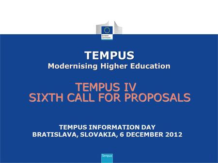 TEMPUS IV SIXTH CALL FOR PROPOSALS 1 TEMPUS Modernising Higher Education TEMPUS INFORMATION DAY BRATISLAVA, SLOVAKIA, 6 DECEMBER 2012.