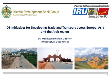 0 IDB Initiatives for Developing Trade and Transport across Europe, Asia and the Arab region Dr. Walid Abdelwahab, Director Infrastructure Department.