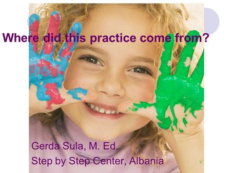 Where did this practice come from? Gerda Sula, M. Ed. Step by Step Center, Albania.