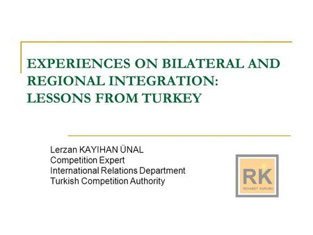 EXPERIENCES ON BILATERAL AND REGIONAL INTEGRATION: LESSONS FROM TURKEY Lerzan KAYIHAN ÜNAL Competition Expert International Relations Department Turkish.