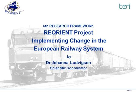 Page 1 6th RESEARCH FRAMEWORK REORIENT Project Implementing Change in the European Railway System by Dr Johanna Ludvigsen Scientific Coordinator.