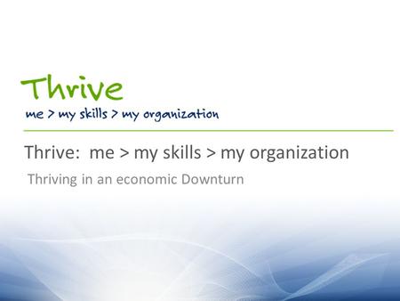Thrive: me > my skills > my organization Thriving in an economic Downturn.