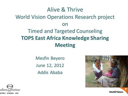 Alive & Thrive World Vision Operations Research project on Timed and Targeted Counseling TOPS East Africa Knowledge Sharing Meeting Mesfin Beyero June.