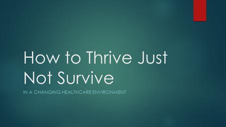 How to Thrive Just Not Survive IN A CHANGING HEALTHCARE ENVIRONMENT.