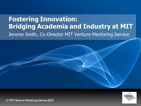 © MIT Venture Mentoring Service 2010 Fostering Innovation: Bridging Academia and Industry at MIT Jerome Smith, Co-Director MIT Venture Mentoring Service.