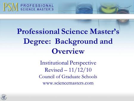 Professional Science Master’s Degree: Background and Overview Institutional Perspective Revised – 11/12/10 Council of Graduate Schools www.sciencemasters.com.