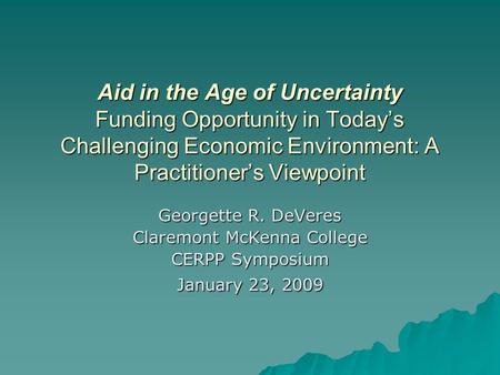Aid in the Age of Uncertainty Funding Opportunity in Today’s Challenging Economic Environment: A Practitioner’s Viewpoint Georgette R. DeVeres Claremont.