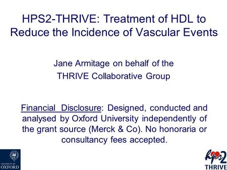 HPS2-THRIVE: Treatment of HDL to Reduce the Incidence of Vascular Events Jane Armitage on behalf of the THRIVE Collaborative Group Financial Disclosure: