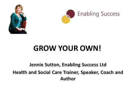 GROW YOUR OWN! Jennie Sutton, Enabling Success Ltd Health and Social Care Trainer, Speaker, Coach and Author.